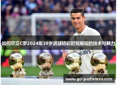 如何欣赏C罗2024年39岁进球精彩时刻展现的技术与魅力