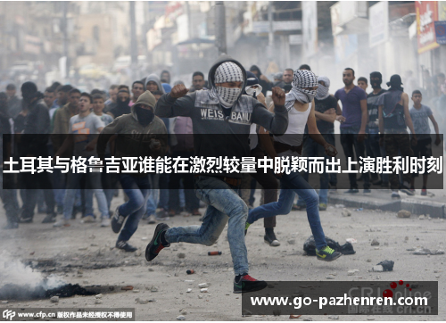 土耳其与格鲁吉亚谁能在激烈较量中脱颖而出上演胜利时刻