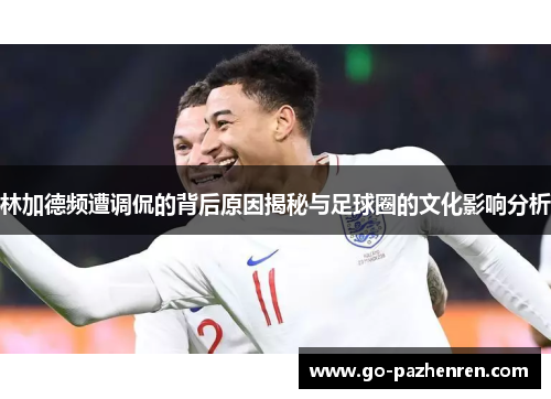 林加德频遭调侃的背后原因揭秘与足球圈的文化影响分析 林加德频遭调侃的背后原因揭秘与足球圈的文化影响分析