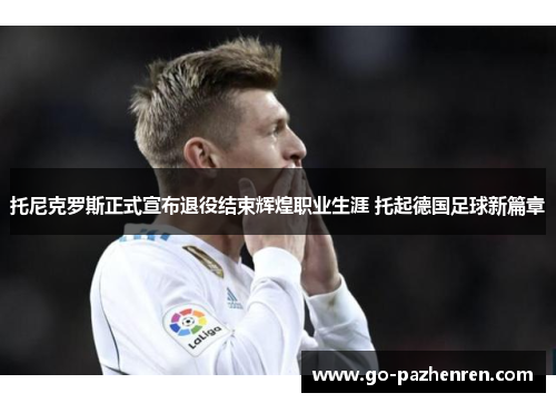 托尼克罗斯正式宣布退役结束辉煌职业生涯 托起德国足球新篇章 托尼克罗斯正式宣布退役结束辉煌职业生涯 托起德国足球新篇章