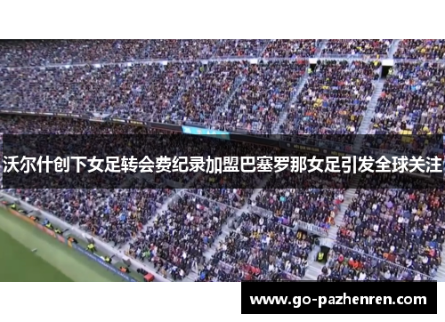 沃尔什创下女足转会费纪录加盟巴塞罗那女足引发全球关注 沃尔什创下女足转会费纪录加盟巴塞罗那女足引发全球关注