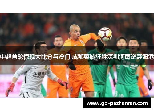 中超首轮惊现大比分与冷门 成都蓉城狂胜深圳河南逆袭海港 中超首轮惊现大比分与冷门 成都蓉城狂胜深圳河南逆袭海港